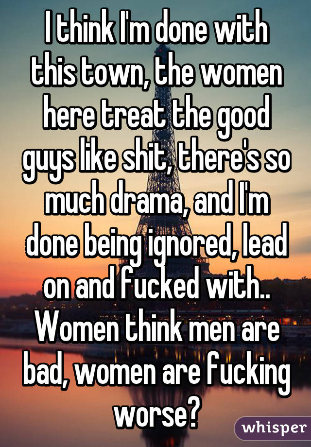 I think I'm done with this town, the women here treat the good guys like shit, there's so much drama, and I'm done being ignored, lead on and fucked with.. Women think men are bad, women are fucking worse😡