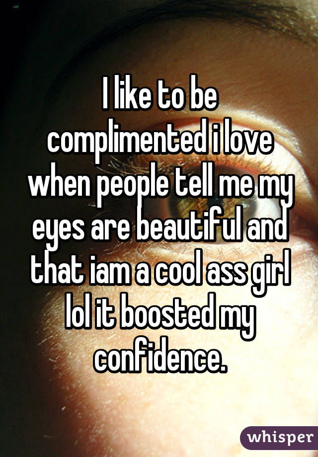 I like to be complimented i love when people tell me my eyes are beautiful and that iam a cool ass girl lol it boosted my confidence.