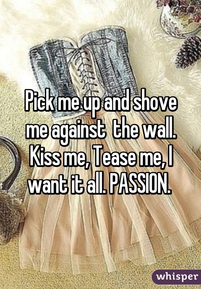 Pick me up and shove me against  the wall. Kiss me, Tease me, I want it all. PASSION. 