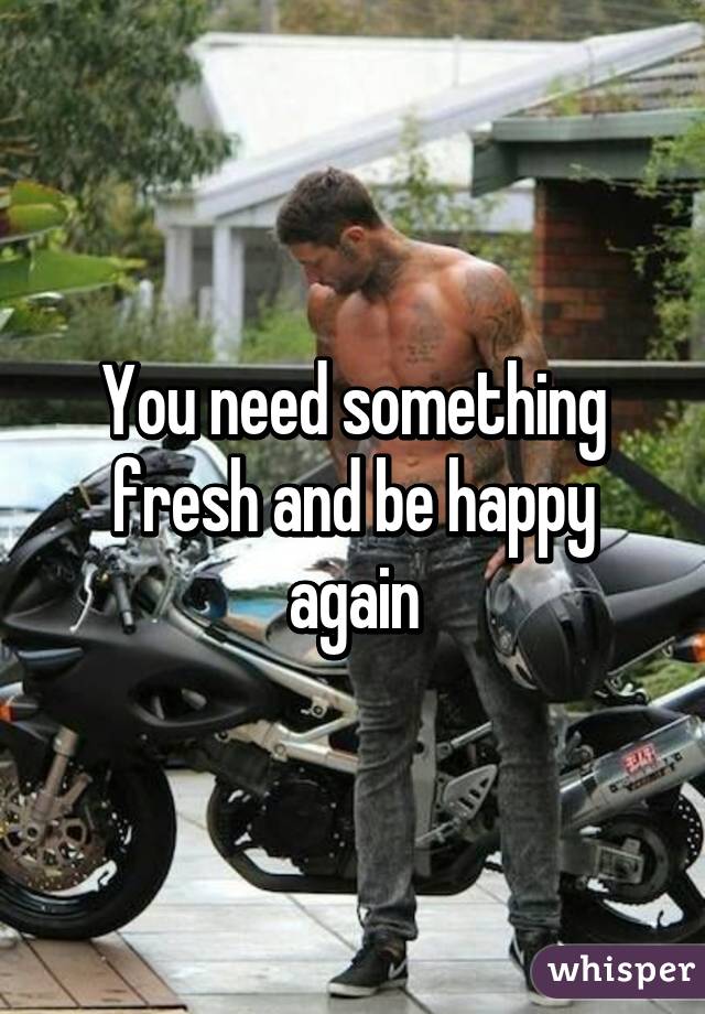 You need something fresh and be happy again