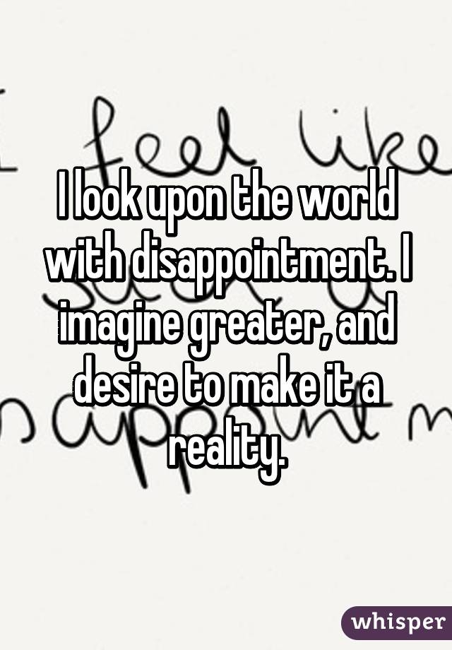 I look upon the world with disappointment. I imagine greater, and desire to make it a reality.