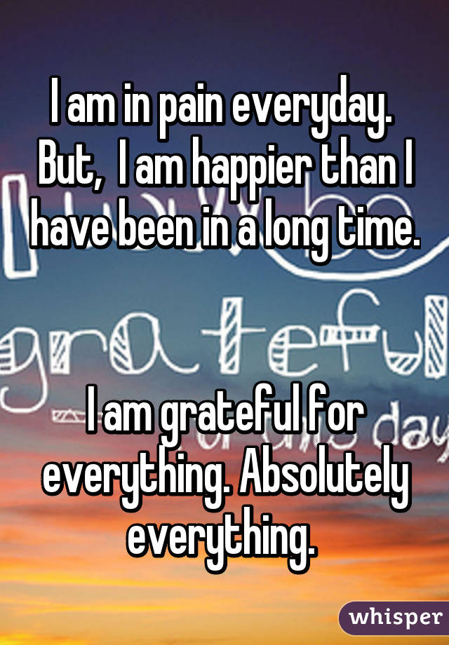 I am in pain everyday.  But,  I am happier than I have been in a long time. 

I am grateful for everything. Absolutely everything. 