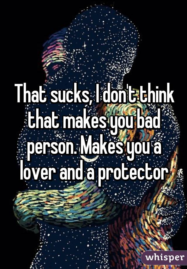 That sucks, I don't think that makes you bad person. Makes you a lover and a protector