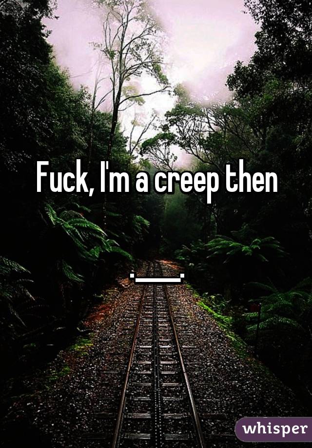 Fuck, I'm a creep then

.____.