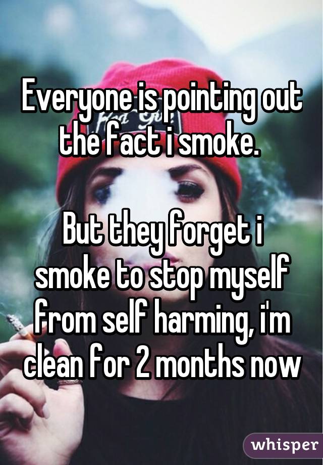 Everyone is pointing out the fact i smoke. 

But they forget i smoke to stop myself from self harming, i'm clean for 2 months now