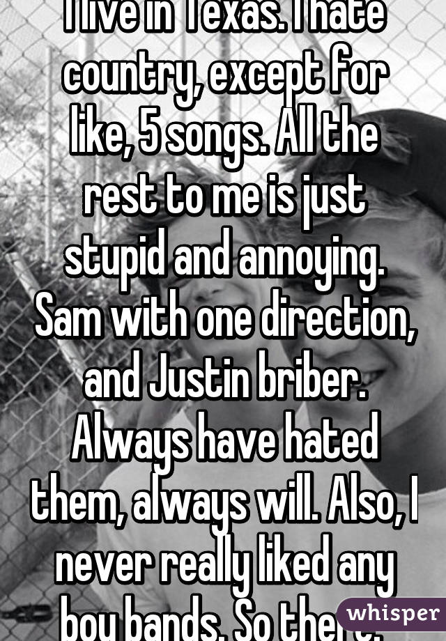 I live in Texas. I hate country, except for like, 5 songs. All the rest to me is just stupid and annoying. Sam with one direction, and Justin briber. Always have hated them, always will. Also, I never really liked any boy bands. So there. 