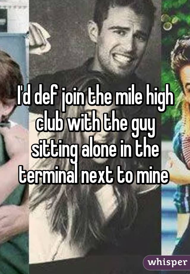 I'd def join the mile high club with the guy sitting alone in the terminal next to mine 