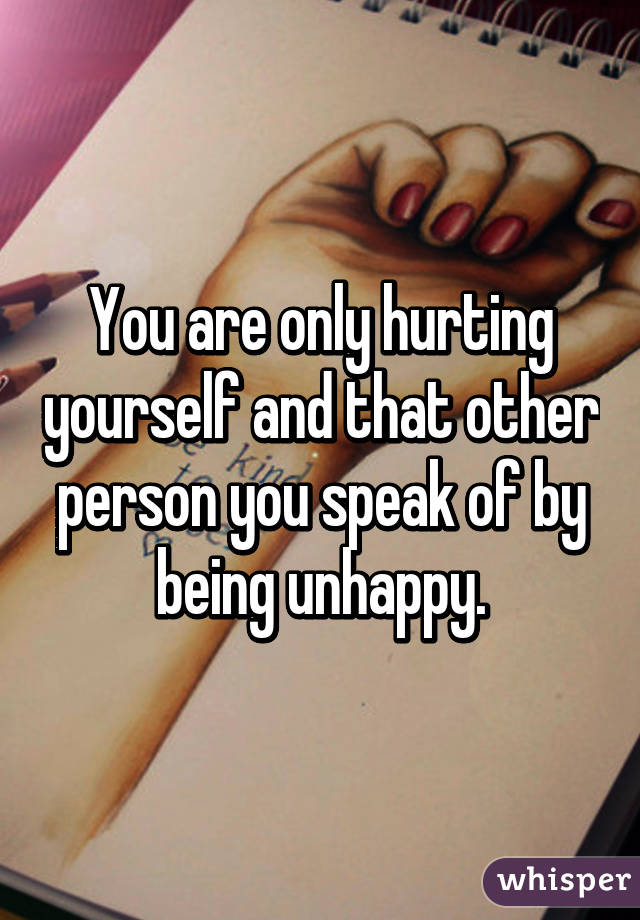 You are only hurting yourself and that other person you speak of by being unhappy.