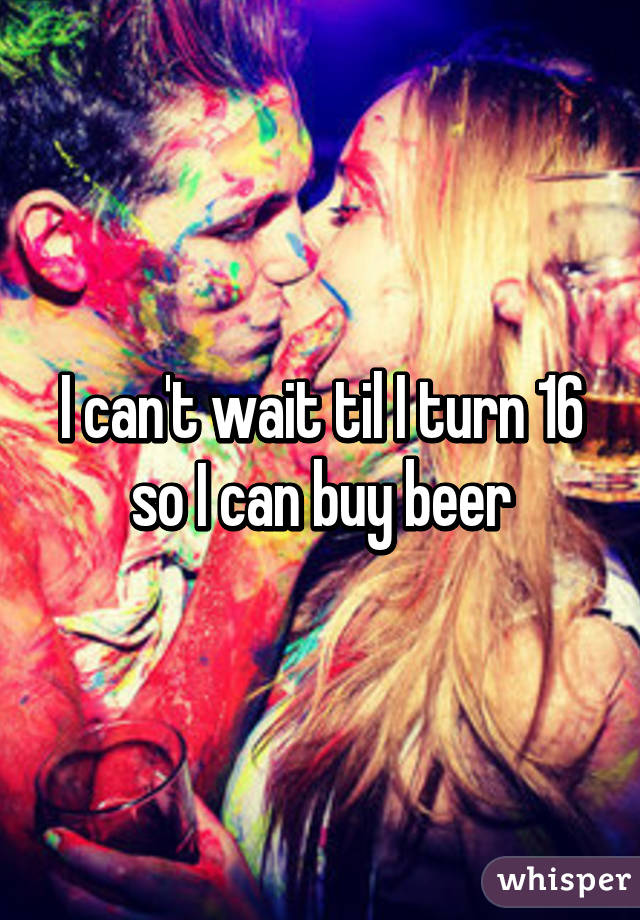 I can't wait til I turn 16 so I can buy beer