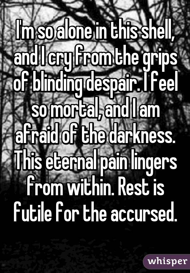 I'm so alone in this shell, and I cry from the grips of blinding despair. I feel so mortal, and I am afraid of the darkness. This eternal pain lingers from within. Rest is futile for the accursed. 