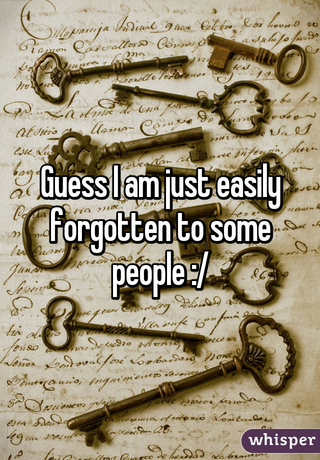 Guess I am just easily forgotten to some people :/