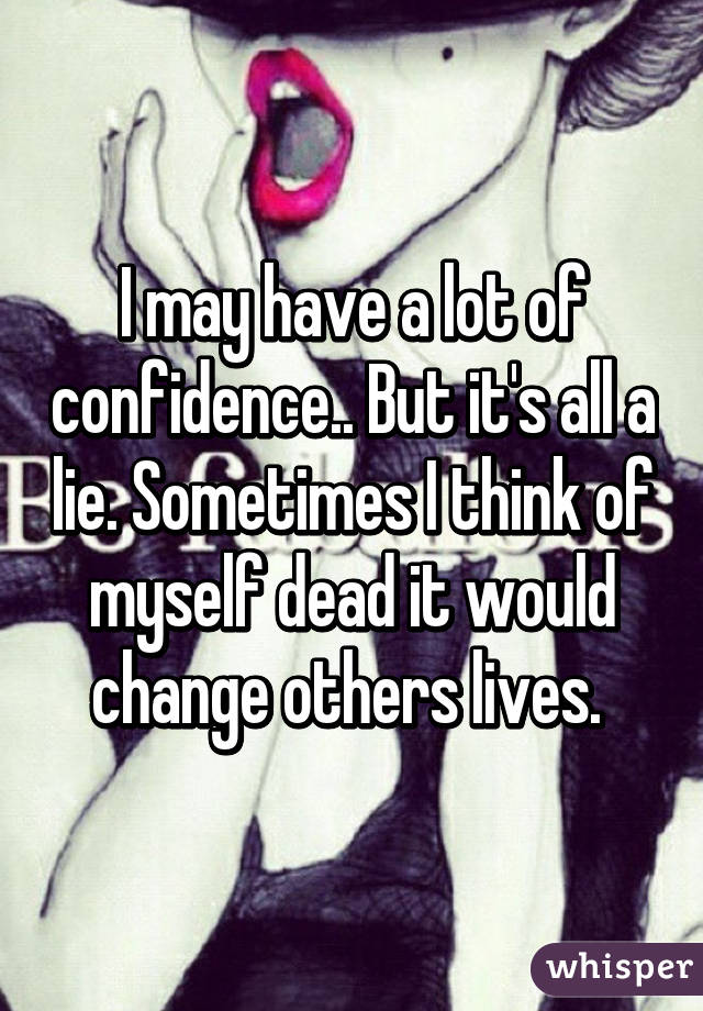 I may have a lot of confidence.. But it's all a lie. Sometimes I think of myself dead it would change others lives. 