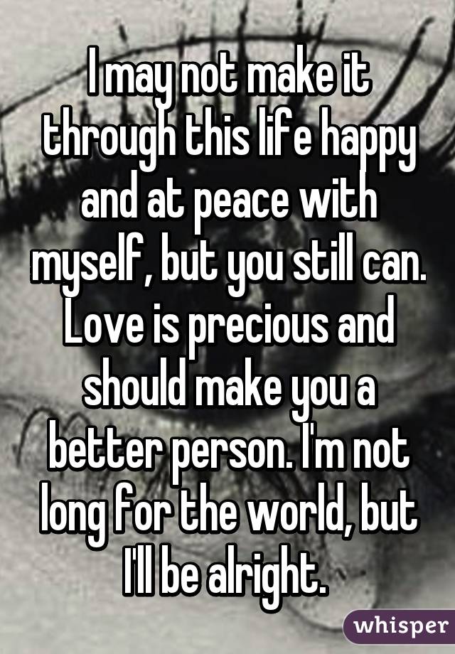 I may not make it through this life happy and at peace with myself, but you still can. Love is precious and should make you a better person. I'm not long for the world, but I'll be alright. 