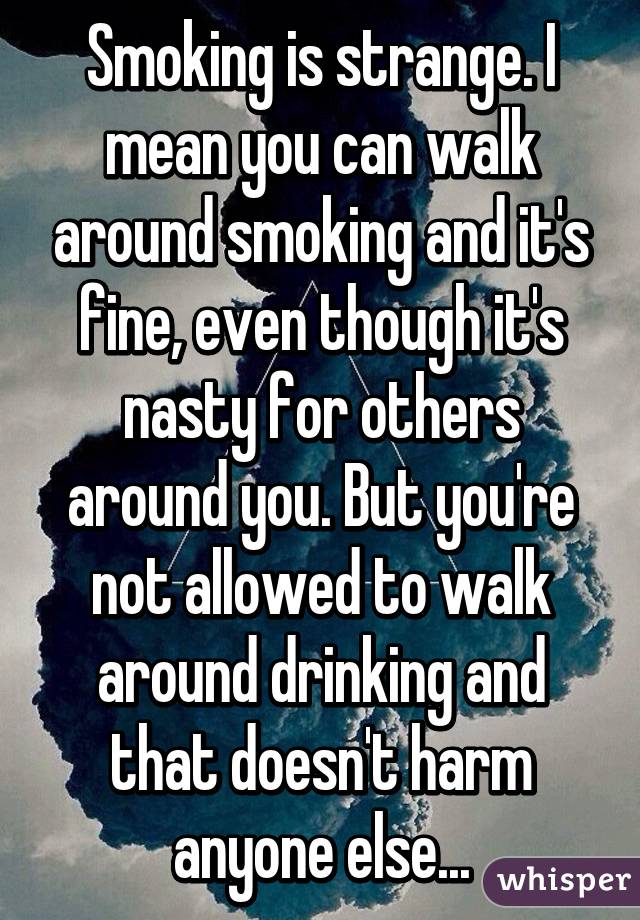 Smoking is strange. I mean you can walk around smoking and it's fine, even though it's nasty for others around you. But you're not allowed to walk around drinking and that doesn't harm anyone else...