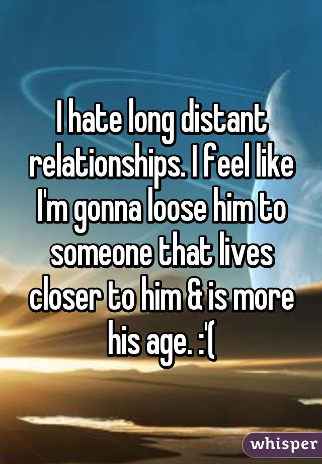 I hate long distant relationships. I feel like I'm gonna loose him to someone that lives closer to him & is more his age. :'(