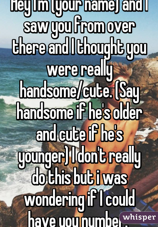 Hey I'm (your name) and I saw you from over there and I thought you were really handsome/cute. (Say handsome if he's older and cute if he's younger) I don't really do this but i was wondering if I could have you number. 