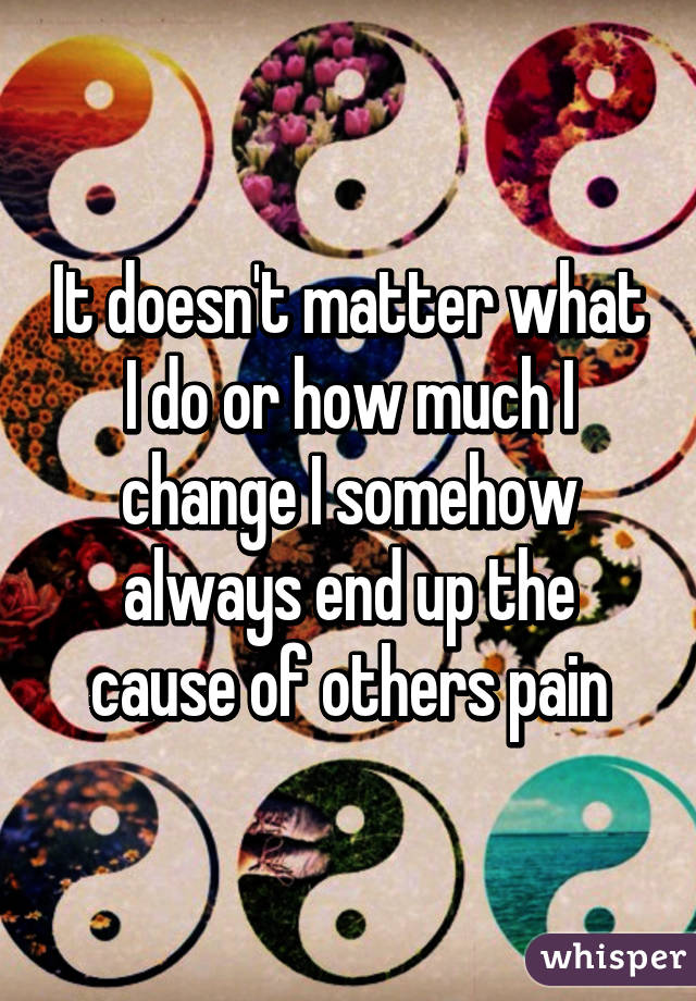 It doesn't matter what I do or how much I change I somehow always end up the cause of others pain