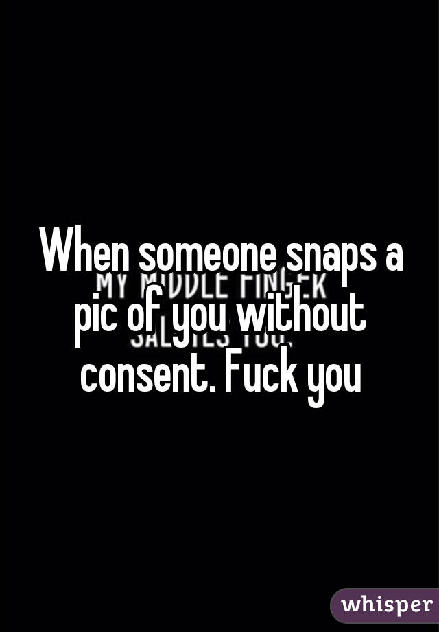 When someone snaps a pic of you without consent. Fuck you