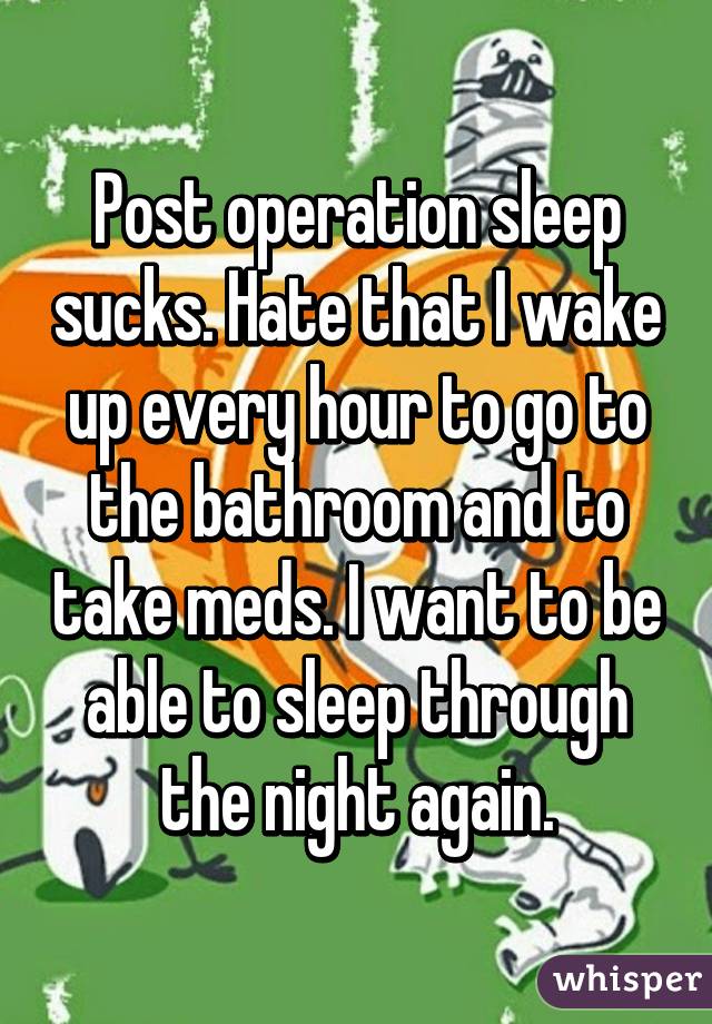 Post operation sleep sucks. Hate that I wake up every hour to go to the bathroom and to take meds. I want to be able to sleep through the night again.