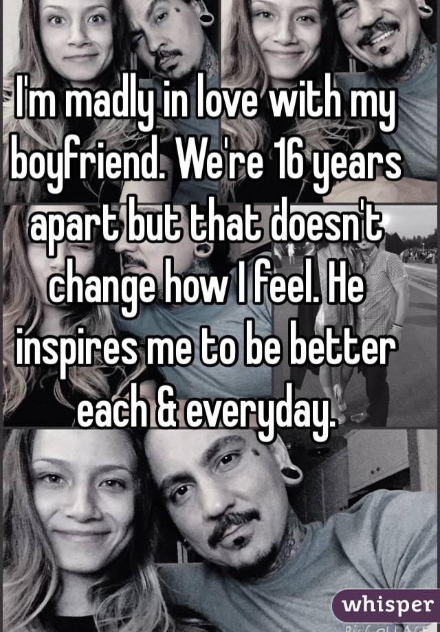 I'm madly in love with my boyfriend. We're 16 years apart but that doesn't change how I feel. He inspires me to be better each & everyday.