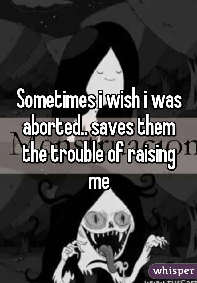 Sometimes i wish i was aborted.. saves them the trouble of raising me