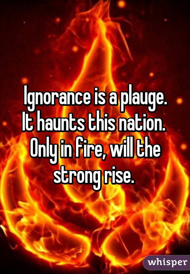 Ignorance is a plauge.
It haunts this nation. 
Only in fire, will the strong rise. 