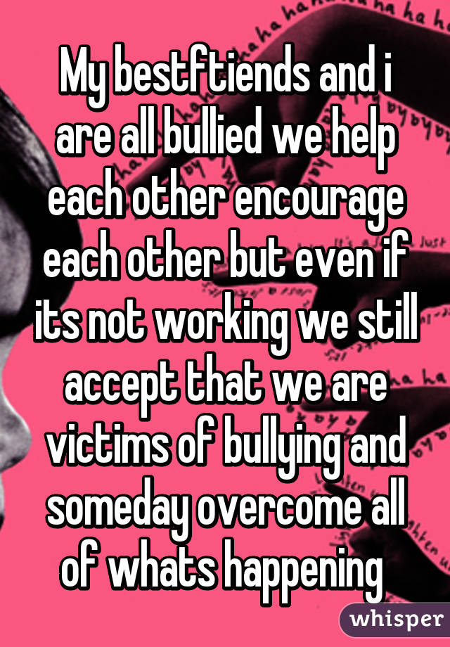 My bestftiends and i are all bullied we help each other encourage each other but even if its not working we still accept that we are victims of bullying and someday overcome all of whats happening 