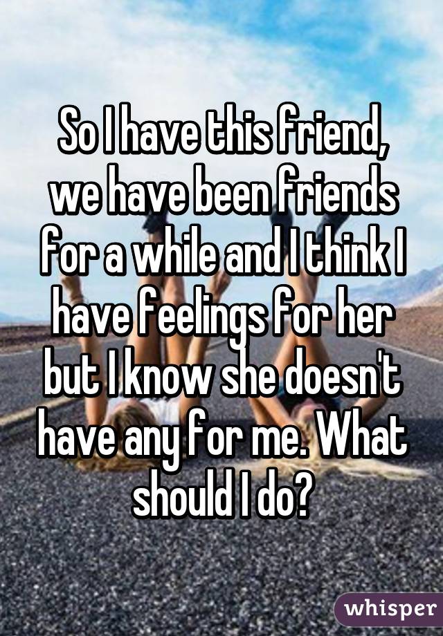 So I have this friend, we have been friends for a while and I think I have feelings for her but I know she doesn't have any for me. What should I do?