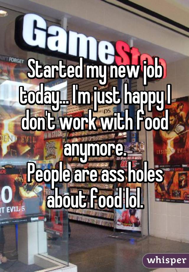 Started my new job today... I'm just happy I don't work with food anymore.
People are ass holes about food lol.