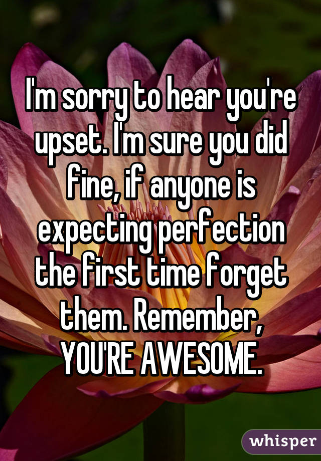 I'm sorry to hear you're upset. I'm sure you did fine, if anyone is expecting perfection the first time forget them. Remember, YOU'RE AWESOME.