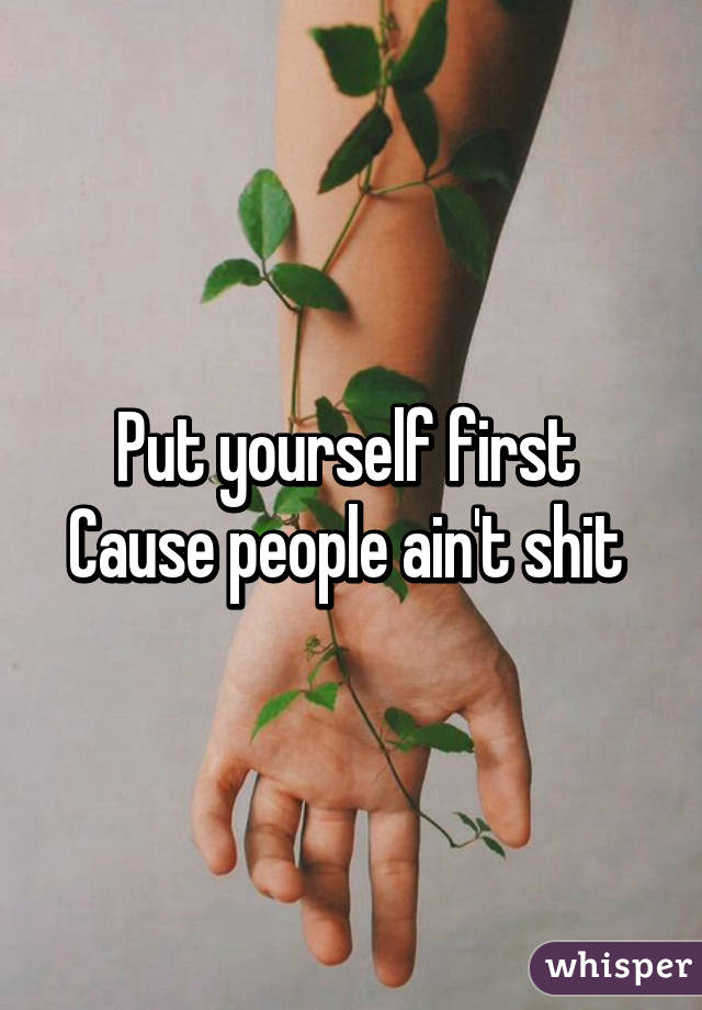 Put yourself first 
Cause people ain't shit 