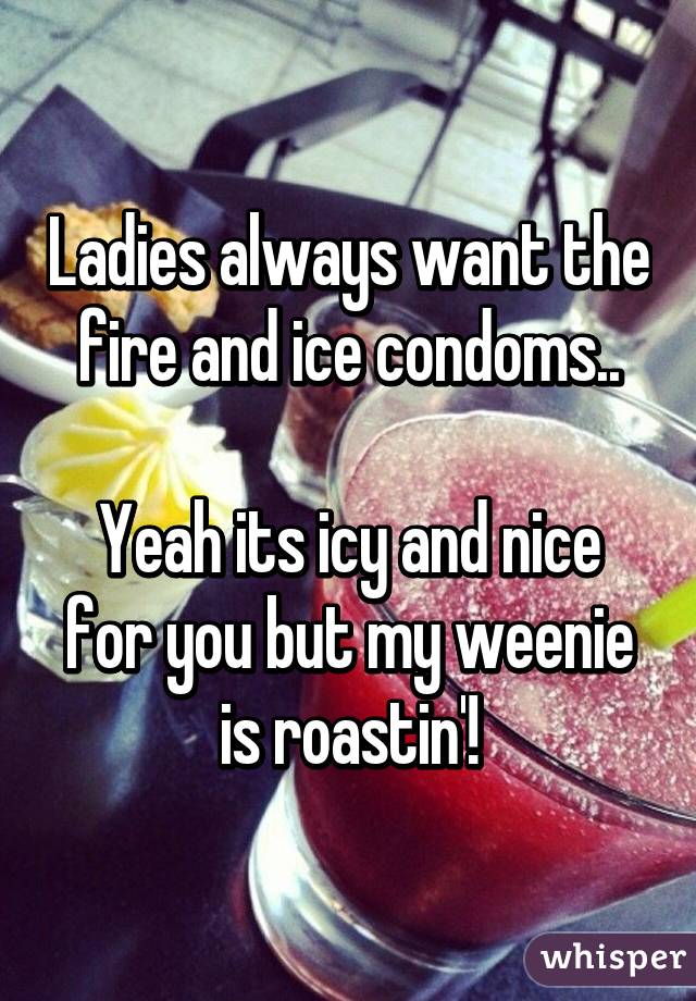 Ladies always want the fire and ice condoms..

Yeah its icy and nice for you but my weenie is roastin'!