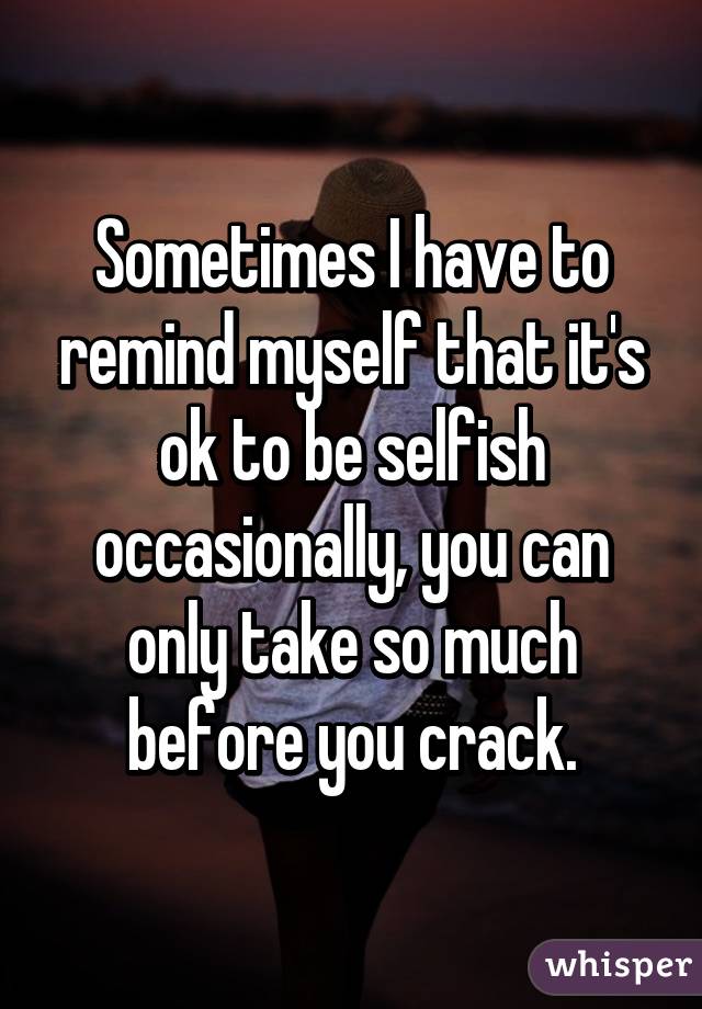 Sometimes I have to remind myself that it's ok to be selfish occasionally, you can only take so much before you crack.