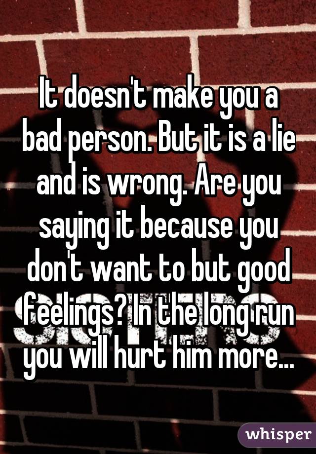 It doesn't make you a bad person. But it is a lie and is wrong. Are you saying it because you don't want to but good feelings? In the long run you will hurt him more...