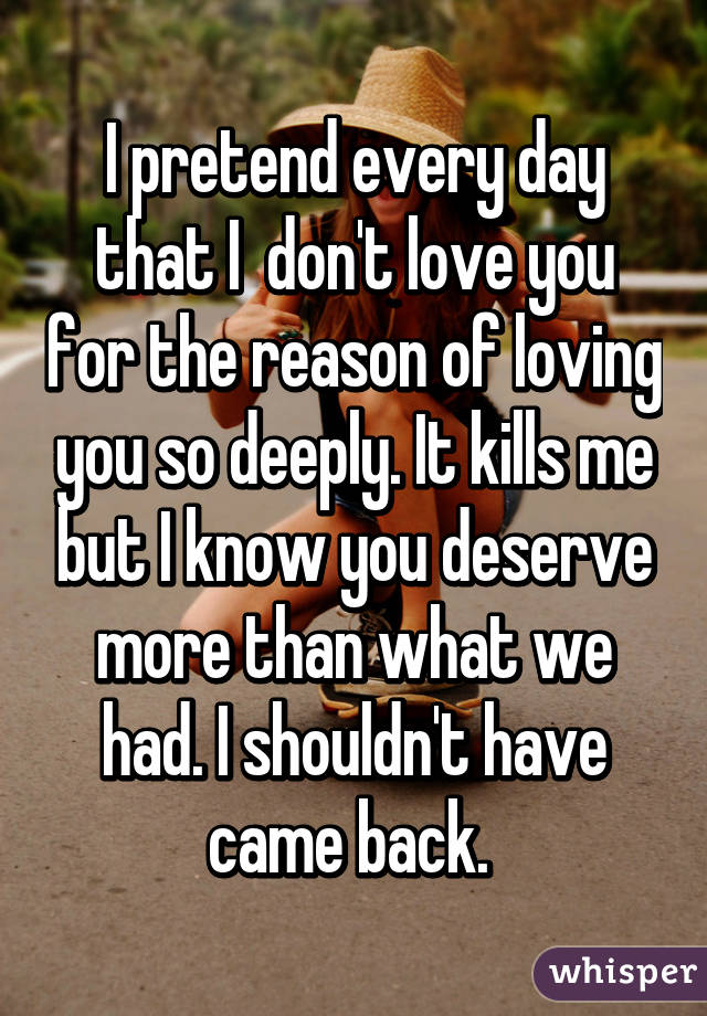 I pretend every day that I  don't love you for the reason of loving you so deeply. It kills me but I know you deserve more than what we had. I shouldn't have came back. 