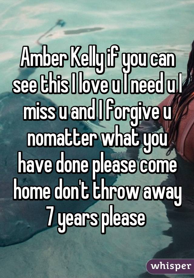 Amber Kelly if you can see this I love u I need u I miss u and I forgive u nomatter what you have done please come home don't throw away 7 years please 