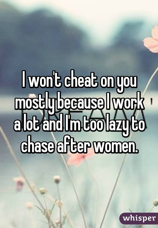 I won't cheat on you mostly because I work a lot and I'm too lazy to chase after women.