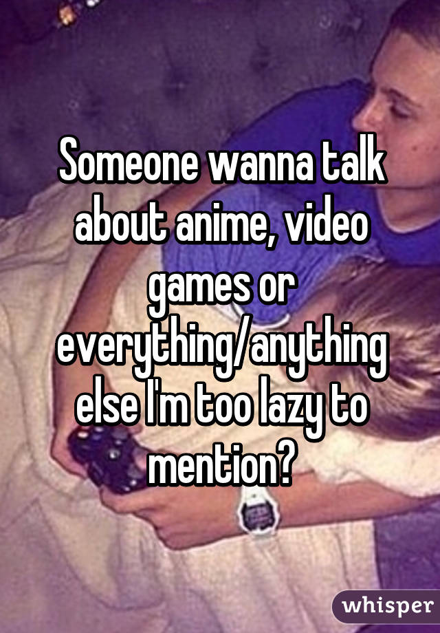 Someone wanna talk about anime, video games or everything/anything else I'm too lazy to mention?