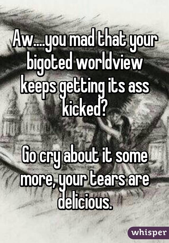 Aw....you mad that your bigoted worldview keeps getting its ass kicked?

Go cry about it some more, your tears are delicious.