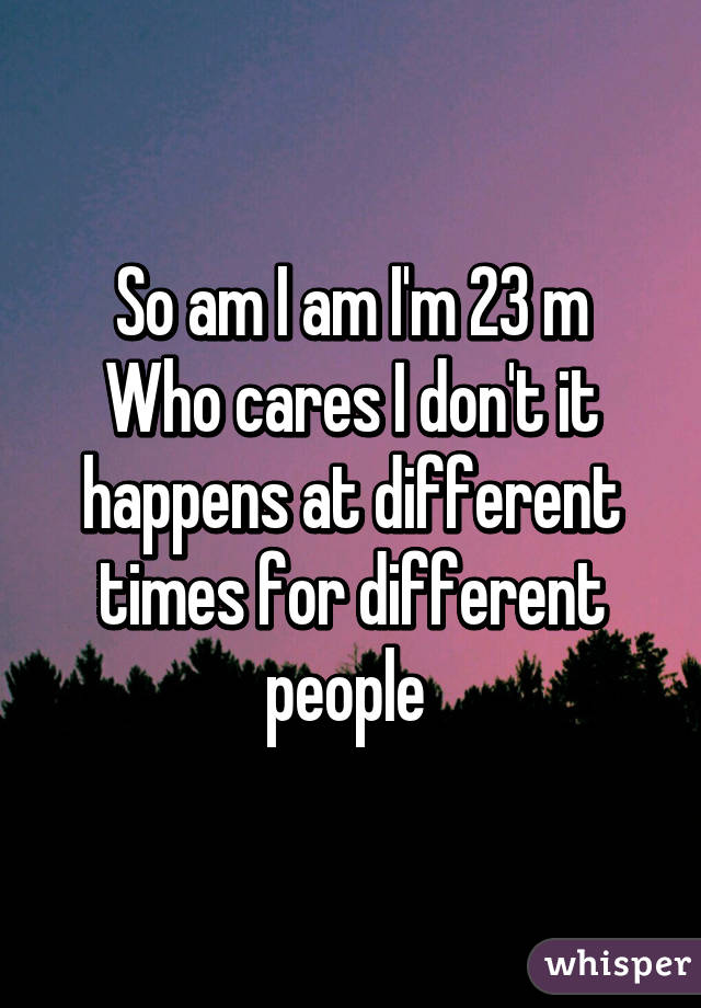 So am I am I'm 23 m
Who cares I don't it happens at different times for different people 