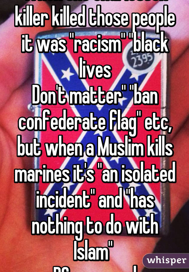 When the charleston killer killed those people it was "racism" "black lives
Don't matter" "ban confederate flag" etc, but when a Muslim kills marines it's "an isolated incident" and "has nothing to do with Islam" 
PC gone mad