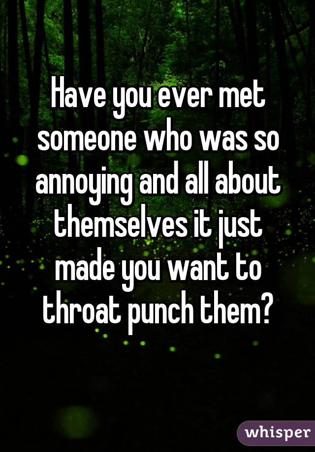 Have you ever met someone who was so annoying and all about themselves it just made you want to throat punch them?
