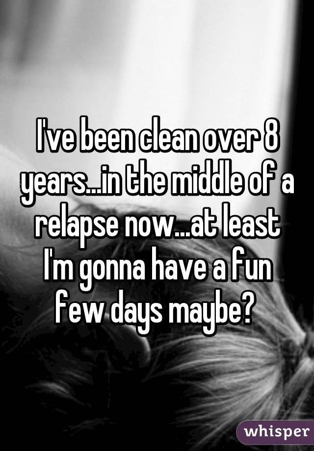 I've been clean over 8 years...in the middle of a relapse now...at least I'm gonna have a fun few days maybe? 