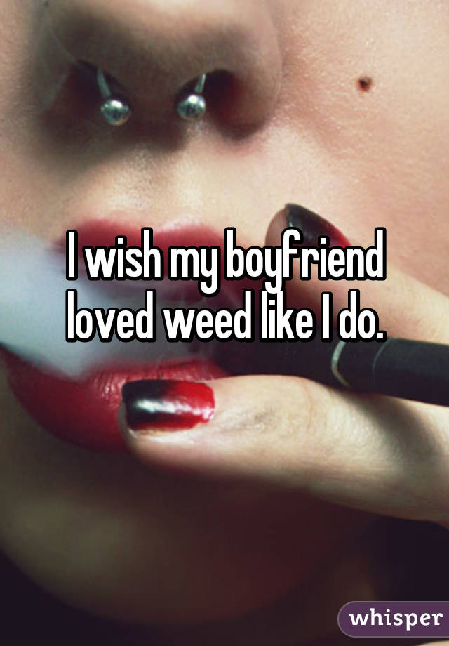 I wish my boyfriend loved weed like I do.
