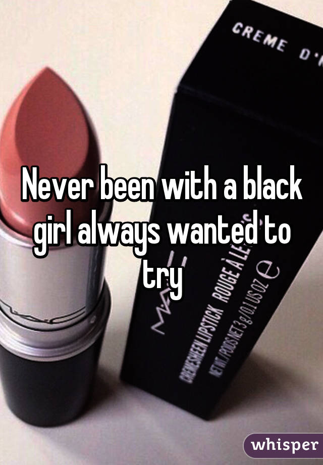 Never been with a black girl always wanted to try