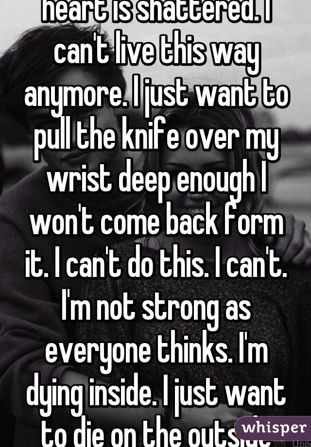 Please help me!!!! My heart is shattered. I can't live this way anymore. I just want to pull the knife over my wrist deep enough I won't come back form it. I can't do this. I can't. I'm not strong as everyone thinks. I'm dying inside. I just want to die on the outside too. 