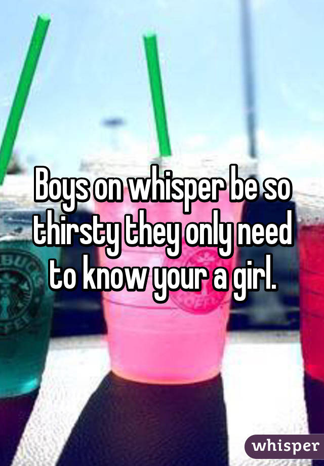 Boys on whisper be so thirsty they only need to know your a girl.