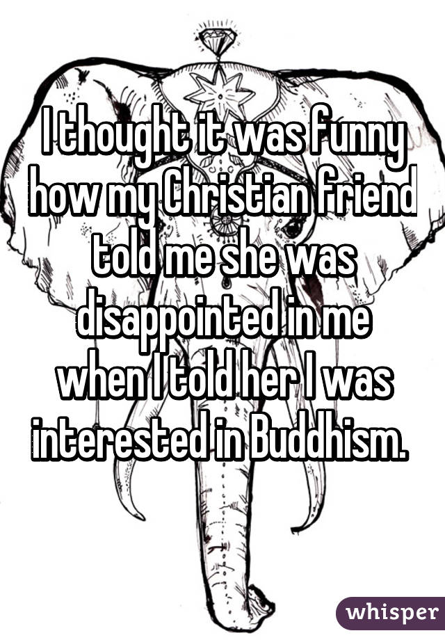 I thought it was funny how my Christian friend told me she was disappointed in me when I told her I was interested in Buddhism.  