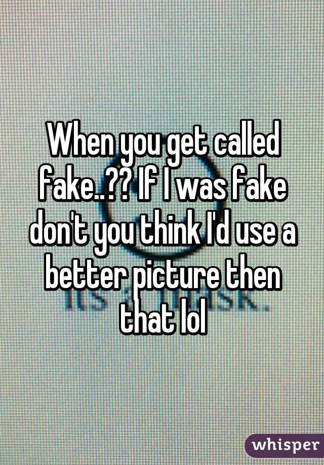 When you get called fake..?? If I was fake don't you think I'd use a better picture then that lol