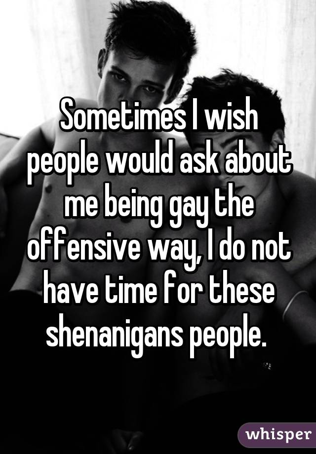 Sometimes I wish people would ask about me being gay the offensive way, I do not have time for these shenanigans people. 